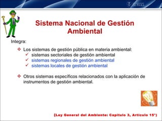 Sistema Nacional de Gestión Ambiental Integra: Los sistemas de gestión pública en materia ambiental:  sistemas sectoriales de gestión ambiental sistemas regionales de gestión ambiental  sistemas locales de gestión ambiental Otros sistemas específicos relacionados con la aplicación de instrumentos de gestión ambiental. ( Ley General del Ambiente: Capítulo 3, Artículo 15°) 