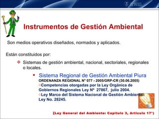 Instrumentos de Gestión Ambiental Están constituidos por: Sistemas de gestión ambiental, nacional, sectoriales, regionales o locales. Sistema Regional de Gestión Ambiental Piura ORDENANZA REGIONAL N° 077 - 2005/GRP-CR (30.06.2005) Competencias otorgadas por la Ley Orgánica de Gobiernos Regionales Ley Nº  27867,  julio 2004. Ley Marco del Sistema Nacional de Gestión Ambiental: Ley No. 28245. ( Ley General del Ambiente: Capítulo 3, Artículo 17°) Son medios operativos diseñados, normados y aplicados. 