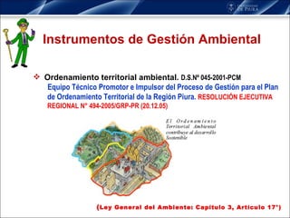Instrumentos de Gestión Ambiental Ordenamiento territorial ambiental.   D.S.Nº 045-2001-PCM  Equipo Técnico Promotor e Impulsor del Proceso de Gestión para el Plan de Ordenamiento Territorial de la Región Piura.   RESOLUCIÓN EJECUTIVA REGIONAL N° 494-2005/GRP-PR (20.12.05) ( Ley General del Ambiente: Capítulo 3, Artículo 17°) 