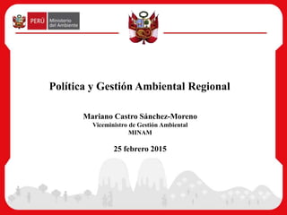 Mariano Castro Sánchez-Moreno
Viceministro de Gestión Ambiental
MINAM
25 febrero 2015
Política y Gestión Ambiental Regional
 