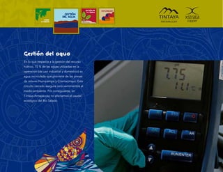 GESTIÓN DE   COMUNIDADES
                                                 LA TIERRA
                               GESTIÓN
                              DEL AGUA
               MEDIO
             AMBIENTE




Gestión del agua
En lo que respecta a la gestión del recurso
hídrico, 70 % de las aguas utilizadas en la
operación (de uso industrial y doméstico) es
agua recirculada que proviene de las presas
de relaves Huinipampa y Ccamacmayo. Este
circuito cerrado asegura cero vertimientos al
medio ambiente. Por consiguiente, en
Tintaya Antapaccay no afectamos el caudal
ecológico del Río Salado.
 