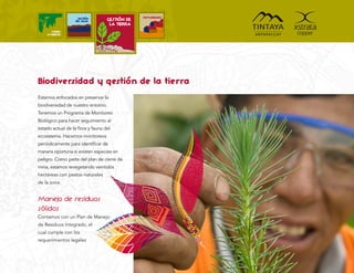 COMUNIDADES
                   GESTIÓN
                  DEL AGUA        GESTIÓN DE
                                   LA TIERRA
      MEDIO
    AMBIENTE




Biodiversidad y gestión de la tierra
Estamos enfocados en preservar la
biodiversidad de nuestro entorno.
Tenemos un Programa de Monitoreo
Biológico para hacer seguimiento al
estado actual de la ﬂora y fauna del
ecosistema. Hacemos monitoreos
periódicamente para identiﬁcar de
manera oportuna si existen especies en
peligro. Como parte del plan de cierre de
mina, estamos revegetando veintidós
hectáreas con pastos naturales
de la zona.


Manejo de residuos
sólidos
Contamos con un Plan de Manejo
de Residuos Integrado, el
cual cumple con los
requerimientos legales
 