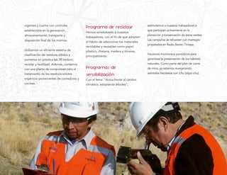vigentes y cuenta con controles
                                           Programa de reciclaje                     estimulamos a nuestros trabajadores a
establecidos en la generación,                                                       que participen activamente en la
                                           Hemos sensibilizado a nuestros
almacenamiento, transporte y                                                         plantación y conservación de áreas verdes.
                                           trabajadores, con el ﬁn de que adopten
disposición ﬁnal de los mismos.                                                      Las campañas se refuerzan con mensajes
                                           el hábito de seleccionar los materiales
                                                                                     propalados en Radio Stereo Tintaya.
                                           reciclables y reusables como papel,
Utilizamos un eﬁciente sistema de          plástico, chatarra, madera y tóneres,
clasiﬁcación de residuos sólidos y                                                   Hacemos monitoreos periódicos para
                                           principalmente.
ponemos en práctica las 3R (reducir,                                                 garantizar la preservación de los hábitats
reciclar y reutilizar). Además, contamos                                             naturales. Como parte del plan de cierre
con una planta de compostaje para el       Programas de                              de mina, ya estamos revegetando
tratamiento de los residuos sólidos        sensibilización                           veintidós hectáreas con ichu (stipa ichu).
orgánicos provenientes de comedores y      Con el lema: “Actúa frente al cambio
cocinas.                                   climático, adoptando árboles”,
 