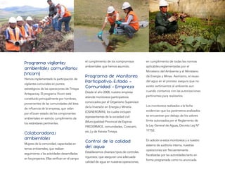 Programa vigilantes                            el cumplimiento de los compromisos         en cumplimiento de todas las normas
                                               ambientales que hemos asumido.             aplicables reglamentadas por el
ambientales comunitarios                                                                  Ministerio del Ambiente y el Ministerio
(Vicom)                                        Programa de Monitoreo                      de Energía y Minas. Asimismo, el reuso
Hemos implementado la participación de
vigilantes comunales en puntos
                                               Participativo: Estado -                    del agua en el proceso asegura que no

estratégicos de las operaciones de Tintaya
                                               Comunidad - Empresa                        exista vertimientos al ambiente aun

                                               Desde el año 2008, nuestra empresa         cuando contamos con las autorizaciones
Antapaccay. El programa Vicom está
                                               atiende monitoreos participativos          pertinentes para realizarlos.
constituido principalmente por hombres,
                                               convocados por el Organismo Supervisor
provenientes de las comunidades del área
                                               de la Inversión en Energía y Minería       Los monitoreos realizados a la fecha
de inﬂuencia de la empresa, que velan
                                               (OSINERGMIN), los cuales incluyen          evidencian que los parámetros analizados
por el buen estado de los componentes
                                               representantes de la sociedad civil        se encuentran por debajo de los valores
ambientales en estricto cumplimiento de
                                               (Municipalidad Provincial de Espinar,      límite autorizados por el Reglamento de
los estándares pertinentes.
                                               FREDERMICE, comunidades, Corecami,         la Ley General de Aguas, Decreto Ley Nº
                                                                                          17752.
Colaboradoras                                  etc.) y de Xstrata Tintaya.

ambientales
Mujeres de la comunidad, capacitadas en
                                               Control de la calidad                      En adición a estos monitoreos y a nuestro

temas ambientales, que realizan
                                               del agua                                   sistema de auditoría interna, nuestras
                                                                                          operaciones son frecuentemente
                                               Establecemos diversos tipos de controles
seguimiento a las actividades desarrolladas                                               ﬁscalizadas por las autoridades tanto en
                                               rigurosos, que aseguran una adecuada
en los proyectos. Ellas veriﬁcan en el campo                                              forma programada como no anunciada.
                                               calidad de agua en nuestras operaciones,
 