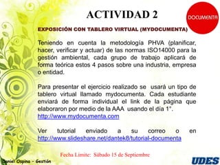 ACTIVIDAD 2
                EXPOSICIÓN CON TABLERO VIRTUAL (MYDOCUMENTA)

                Teniendo en cuenta la metodología PHVA (planificar,
                hacer, verificar y actuar) de las normas ISO14000 para la
                gestión ambiental, cada grupo de trabajo aplicará de
                forma teórica estos 4 pasos sobre una industria, empresa
                o entidad.

                Para presentar el ejercicio realizado se usará un tipo de
                tablero virtual llamado mydocumenta. Cada estudiante
                enviará de forma individual el link de la página que
                elaboraron por medio de la AAA usando el día 1°.
                http://www.mydocumenta.com

                Ver     tutorial  enviado    a    su     correo   o    en
                http://www.slideshare.net/dantek8/tutorial-documenta

                          Fecha Límite:
Daniel Ospina – Gestión
 