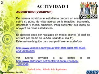 3
                                   ACTIVIDAD 1
               AUDIOFORO (VOXOPOP)

               De manera individual el estudiante prepara un ensayo corto
               sobre su punto de vista acerca de la relación: economía,
               desarrollo y medio ambiente. Para sustentar sus ideas se
               apoyará en cifras estadísticas.

               El ejercicio debe ser realizado en medio escrito (el cual se
               enviará por medio de la AAA usando el día 1°).
               Este servirá de guión para compartirlo en el audioforo.

               http://www.voxopop.com/group/19841fc0-b859-4ff6-92e8-
               46ddd737e620

               ver     tutorial  enviado     a    su      correo   o    en
               http://www.slideshare.net/dantek8/tutorial-voxopop-
               13893066
                          Fecha Límite:
Daniel Ospina – Gestión
 