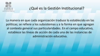 La manera en que cada organización traduce lo establecido en las
políticas; se refiere a los subsistemas y a la forma en que agregan
al contexto general sus particularidades. En el campo educativo,
establece las líneas de acción de cada una de las instancias de
administración educativa.
¿Qué es la Gestión Institucional?
 