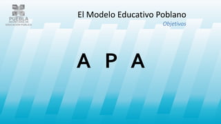 A P A
El Modelo Educativo Poblano
Objetivos
 