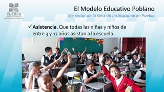 El Modelo Educativo Poblano
Eje rector de la Gestión Institucional en Puebla
Asistencia. Que todas las niñas y niños de
entre 3 y 17 años asistan a la escuela.
 