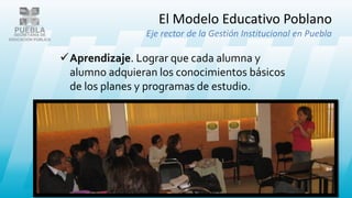 El Modelo Educativo Poblano
Eje rector de la Gestión Institucional en Puebla
Aprendizaje. Lograr que cada alumna y
alumno adquieran los conocimientos básicos
de los planes y programas de estudio.
 