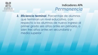 3. Eficiencia terminal. Porcentaje de alumnos
que terminan un nivel educativo, con
respecto a los alumnos de nuevo ingreso al
primer grado seis años antes en primaria, o
bien tres años antes en secundaria y
media superior
Indicadores APA
Permanencia
 