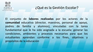 El conjunto de labores realizadas por los actores de la
comunidad educativa (director, maestros, personal de apoyo,
padres de familia y alumnos), vinculadas con la tarea
fundamental que le ha sido asignada a la escuela: generar las
condiciones, ambientes y procesos necesarios para que los
estudiantes aprendan conforme a los fines, objetivos y
propósitos de la educación
¿Qué es la Gestión Escolar?
 