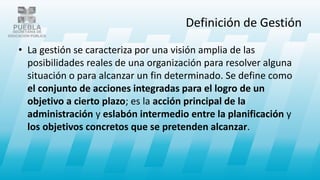 Definición de Gestión
• La gestión se caracteriza por una visión amplia de las
posibilidades reales de una organización para resolver alguna
situación o para alcanzar un fin determinado. Se define como
el conjunto de acciones integradas para el logro de un
objetivo a cierto plazo; es la acción principal de la
administración y eslabón intermedio entre la planificación y
los objetivos concretos que se pretenden alcanzar.
 