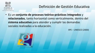 Definición de Gestión Educativa
• Es un conjunto de procesos teórico-prácticos integrados y
relacionados, tanto horizontal como verticalmente, dentro del
sistema educativo para atender y cumplir las demandas
sociales realizadas a la educación.
IIPE – UNESCO (2000)
 
