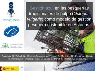 Gestión azul en las pesquerías
tradicionales de pulpo (Octopus
vulgaris) como modelo de gestión
pesquera sostenible en Asturias.
Parrondo, M.; Pirhadi, N.; Romero-Bascones, A.; Thoppil, R.; Martínez, J.L.; Fernández-Rueda,
M. P.; Márquez, I.; García-Flórez, L.; Dopico E.; Pérez, T.; Miralles, L y Borrell, Y.J.
Fuente: msc.org
 