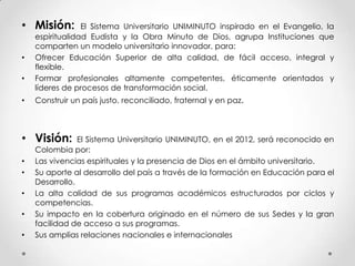 • Misión: El Sistema Universitario UNIMINUTO inspirado en el Evangelio, la
espiritualidad Eudista y la Obra Minuto de Dios, agrupa Instituciones que
comparten un modelo universitario innovador, para:
• Ofrecer Educación Superior de alta calidad, de fácil acceso, integral y
flexible.
• Formar profesionales altamente competentes, éticamente orientados y
líderes de procesos de transformación social.
• Construir un país justo, reconciliado, fraternal y en paz.
• Visión: El Sistema Universitario UNIMINUTO, en el 2012, será reconocido en
Colombia por:
• Las vivencias espirituales y la presencia de Dios en el ámbito universitario.
• Su aporte al desarrollo del país a través de la formación en Educación para el
Desarrollo.
• La alta calidad de sus programas académicos estructurados por ciclos y
competencias.
• Su impacto en la cobertura originado en el número de sus Sedes y la gran
facilidad de acceso a sus programas.
• Sus amplias relaciones nacionales e internacionales
 