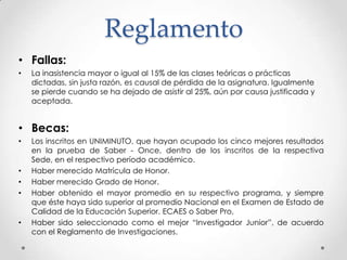 Reglamento
• Fallas:
• La inasistencia mayor o igual al 15% de las clases teóricas o prácticas
dictadas, sin justa razón, es causal de pérdida de la asignatura. Igualmente
se pierde cuando se ha dejado de asistir al 25%, aún por causa justificada y
aceptada.
• Becas:
• Los inscritos en UNIMINUTO, que hayan ocupado los cinco mejores resultados
en la prueba de Saber - Once, dentro de los inscritos de la respectiva
Sede, en el respectivo período académico.
• Haber merecido Matrícula de Honor.
• Haber merecido Grado de Honor.
• Haber obtenido el mayor promedio en su respectivo programa, y siempre
que éste haya sido superior al promedio Nacional en el Examen de Estado de
Calidad de la Educación Superior. ECAES o Saber Pro,
• Haber sido seleccionado como el mejor “Investigador Junior”, de acuerdo
con el Reglamento de Investigaciones.
 
