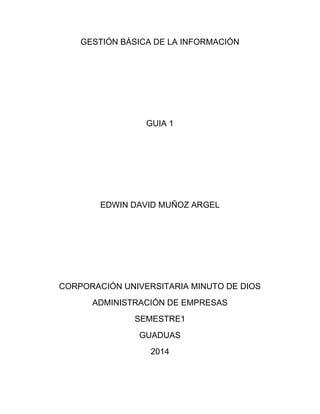 GESTIÓN BÁSICA DE LA INFORMACIÓN
GUIA 1
EDWIN DAVID MUÑOZ ARGEL
CORPORACIÓN UNIVERSITARIA MINUTO DE DIOS
ADMINISTRACIÓN DE EMPRESAS
SEMESTRE1
GUADUAS
2014
 