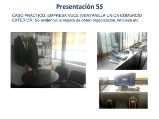 Presentación 5S
CASO PRACTICO: EMPRESA VUCE (VENTANILLA UNICA COMERCIO
EXTERIOR. Se evidencio la mejora de orden organización, limpieza etc
 