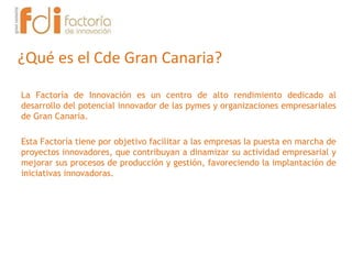 ¿Qué es el Cde Gran Canaria?
La Factoría de Innovación es un centro de alto rendimiento dedicado al
desarrollo del potencial innovador de las pymes y organizaciones empresariales
de Gran Canaria.
Esta Factoría tiene por objetivo facilitar a las empresas la puesta en marcha de
proyectos innovadores, que contribuyan a dinamizar su actividad empresarial y
mejorar sus procesos de producción y gestión, favoreciendo la implantación de
iniciativas innovadoras.
 