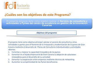 ¿Cuáles son los objetivos de este Programa?
El proyecto tiene como objetivo principal prestar el servicio de consultoría y otras
actividades a pymes para el fomento de la innovación y modernización de la pymes de Gran
Canaria mediante el desarrollo de Planes de Consultoría individualizados y actividades
abiertas:
1. Fomentar y mejorar la capacidad innovadora de las pymes
2. Fomentar en el tejido empresarial de Gran Canaria la adopción de soluciones
innovadoras para el desarrollo de su actividad
3. Fomentar la cooperación entre empresas mediante técnicas de networking
4. Aumentar la competitividad de las Pymes beneficiarias
El presente proyecto tiene como objetivo realizar el Servicio de consultoría y
actividades a Pymes del centro de excelencia en gestión de la Innovación
Canarias
Objetivos del programa
 