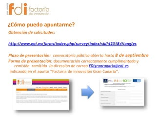 Obtención de solicitudes:
http://www.eoi.es/forms/index.php/survey/index/sid/423184/lang/es
Plazo de presentación: convocatoria pública abierta hasta 8 de septiembre
Forma de presentación: documentación correctamente cumplimentada y
remisión remitida la dirección de correo FDIgrancanaria@eoi.es
indicando en el asunto “Factoría de innovación Gran Canaria”.
¿Cómo puedo apuntarme?
 