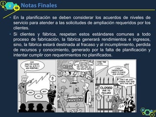 • En la planificación se deben considerar los acuerdos de niveles de
servicio para atender a las solicitudes de ampliación requeridos por los
clientes.
• Si clientes y fábrica, respetan estos estándares comunes a todo
proceso de fabricación, la fábrica generará rendimientos e ingresos,
sino, la fábrica estará destinada al fracaso y al incumplimiento, perdida
de recursos y conocimiento, generado por la falta de planificación y
intentar cumplir con requerimientos no planificados.
 