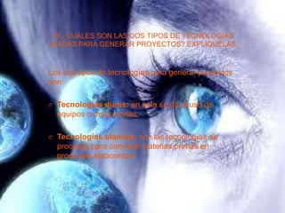 10.¿CUÁLES SON LAS DOS TIPOS DE TECNOLOGÍAS
USADAS PARA GENERAR PROYECTOS? EXPLÍQUELAS.
Los dos tipos de tecnologías para generar proyectos
son:
O Tecnologías duras: en esta se da el uso de
equipos o maquinarias.
O Tecnologías blandas: son las tecnologías de
procesos para convertir materias primas en
productos elaborados.
 