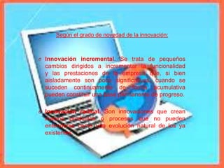 Según el grado de novedad de la innovación:
O Innovación incremental. Se trata de pequeños
cambios dirigidos a incrementar la funcionalidad
y las prestaciones de la empresa que, si bien
aisladamente son poco significativas, cuando se
suceden continuamente de forma acumulativa
pueden constituir una base permanente de progreso.
O Innovación radical. Son innovaciones que crean
nuevos productos o procesos que no pueden
entenderse como una evolución natural de los ya
existentes.
 