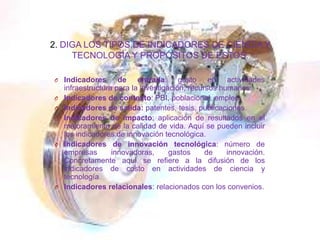 2. DIGA LOS TIPOS DE INDICADORES DE CIENCIA Y
TECNOLOGÍA Y PROPÓSITOS DE ESTOS.
O Indicadores de entrada: gasto en actividades
infraestructura para la investigación, recursos humanos.
O Indicadores de contexto: PBI, poblacional, empleo.
O Indicadores de salida: patentes, tesis, publicaciones.
O Indicadores de impacto: aplicación de resultados en el
mejoramiento de la calidad de vida. Aquí se pueden incluir
los indicadores de innovación tecnológica.
O Indicadores de innovación tecnológica: número de
empresas innovadoras, gastos de innovación.
Concretamente aquí se refiere a la difusión de los
indicadores de costo en actividades de ciencia y
tecnología.
O Indicadores relacionales: relacionados con los convenios.
 