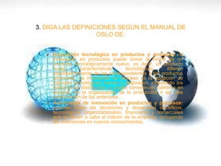 3. DIGA LAS DEFINICIONES SEGÚN EL MANUAL DE
OSLO DE:
O Innovación tecnológica en productos y procesos: la
innovación en productos puede tomar la forma de un
producto tecnológicamente nuevo, es decir, un producto
cuyas características tecnológicas difieren
significativamente de las correspondientes a los productos
anteriores. La innovación en proceso es la adopción de
métodos tecnológicos nuevos o mejorados, incluyendo los
métodos de distribución, y puede comprender cambios en
equipos, en la organización de la producción o ser una
combinación de los anteriores.
O Actividades de innovación en productos y procesos:
abarcan todas las decisiones y desarrollos científicos,
tecnológicos, organizacionales, financieros y comerciales
que se llevan a cabo al interior de la empresa, incluyendo
las inversiones en nuevos conocimientos.
 