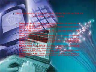 4. DIGA 8 NORMAS QUE REGULAN EL DERECHO DE AUTOR EN
COLOMBIA Y DE QUE TRATA.
O Código Civil: Art. 671. Trata de las producciones del talento o de ingenio, son una
propiedad de sus autores regida por leyes especiales.
O Decreto 460 de 1995. Por el cual se reglamenta el Registro Nacional del Derecho
de Autor y se regula el depósito.
O Ley 23 de 1982. “sobre derecho de autor” Art. 1. Trata sobre autores de obras
literarias, científicas y artísticas que gozarán de protección para sus obras en las
formas prescritas por la presente ley.
O Artículo 61. Constitución Política de Colombia. Trata de la protección intelectual
por el tiempo y mediante las formalidades que establece la ley.
O Ley 44 de 1993. “por la cual se modifica y adiciona la ley 23 de 1982 y se modifica la
ley 29 de 1994”. Trata sobre las disposiciones relacionadas con el Registro Nacional
de Derecho de Autor y las sociedades de gestión colectiva de derechos de autor y
derechos conexos.
O Decisión Andina 351 de 1993. Art. 1. Trata de la finalidad para reconocer una
adecuada y efectiva protección a los autores y demás titulares de derechos sobre las
obras del ingenio en el campo literario, artístico o científico.
O El Tratado de la OMPI. Sobre derecho de autor, trata de la necesidad de proteger
las obras que podrían transmitirse por medios digitales, incluido el internet.
O Acuerdo sobre la ADPIC. Trata del acuerdo sobre los aspectos de los derechos de
propiedad intelectual relacionados con el comercio, rige la utilización de obras en
internet.
 