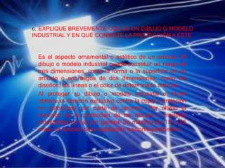 6. EXPLIQUE BREVEMENTE QUE ES UN DIBUJO O MODELO
INDUSTRIAL Y EN QUÉ CONSISTE LA PROTECCIÓN A ESTE.
Es el aspecto ornamental o estético de un artículo. El
dibujo o modelo industrial puede constituir un rasgo de
tres dimensiones, como la forma o la superficie de un
artículo o en rasgos de dos dimensiones, como los
diseños, las líneas o el color de determinado artículo.
Al proteger su dibujo o modelo industrial el titular
obtiene el derecho exclusivo contra la copia o imitación
no autorizada por parte de terceros. Por último la
duración de la protección de los dibujos o modelos
industriales es fija (en general un máximo de 15 a 25
años, en función de la legislación nacional pertinente).
 