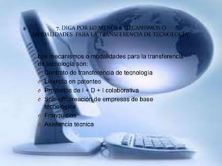 7. DIGA POR LO MENOS 6 MECANISMOS O
MODALIDADES PARA LA TRANSFERENCIA DE TECNOLOGÍA.
Los mecanismos o modalidades para la transferencia
de tecnología son:
O Contrato de transferencia de tecnología
O Licencia en patentes
O Proyectos de I + D + I colaborativa
O Spin-off: creación de empresas de base
tecnológica
O Franquicias
O Asistencia técnica
 