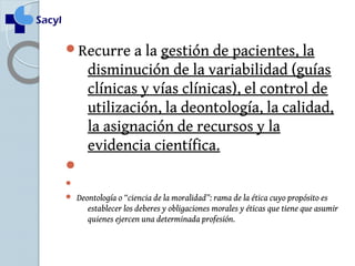 Recurre a la gestión de pacientes, la 
disminución de la variabilidad (guías 
clínicas y vías clínicas), el control de 
utilización, la deontología, la calidad, 
la asignación de recursos y la 
evidencia científica. 
 
 
 Deontología o “ciencia de la moralidad”: rama de la ética cuyo propósito es 
establecer los deberes y obligaciones morales y éticas que tiene que asumir 
quienes ejercen una determinada profesión. 
 