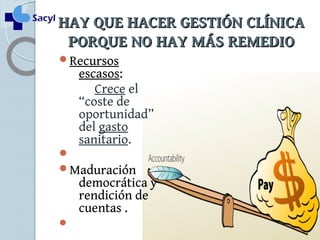 HHAAYY QQUUEE HHAACCEERR GGEESSTTIIÓÓNN CCLLÍÍNNIICCAA 
PPOORRQQUUEE NNOO HHAAYY MMÁÁSS RREEMMEEDDIIOO 
Recursos 
escasos: 
Crece el 
“coste de 
oportunidad” 
del gasto 
sanitario. 
 
Maduración 
democrática y 
rendición de 
cuentas . 
 
 