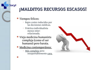 ¡¡MMAALLDDIITTOOSS RREECCUURRSSOOSS EESSCCAASSOOSS!! 
Tiempos felices: 
◦ Bajos costes inducidos por 
las decisiones médicas. 
◦ Práctica individualista 
menos inter-relacionada. 
Vieja medicina humanista 
compleja (como el ser 
humano) pero barata. 
Medicina contemporánea: 
◦ Más compleja pero 
insoportablemente cara. 
 
 