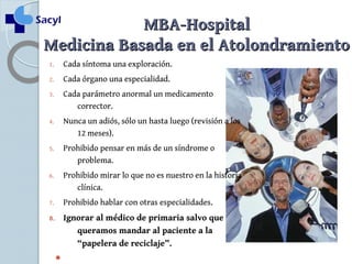 MMBBAA--HHoossppiittaall 
MMeeddiicciinnaa BBaassaaddaa eenn eell AAttoolloonnddrraammiieennttoo 
1. Cada síntoma una exploración. 
2. Cada órgano una especialidad. 
3. Cada parámetro anormal un medicamento 
corrector. 
4. Nunca un adiós, sólo un hasta luego (revisión a los 
12 meses). 
5. Prohibido pensar en más de un síndrome o 
problema. 
6. Prohibido mirar lo que no es nuestro en la historia 
clínica. 
7. Prohibido hablar con otras especialidades. 
8. Ignorar al médico de primaria salvo que 
queramos mandar al paciente a la 
“papelera de reciclaje”. 
 
 