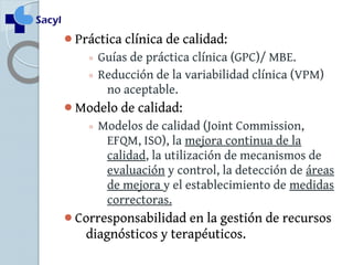 Práctica clínica de calidad: 
◦ Guías de práctica clínica (GPC)/ MBE. 
◦ Reducción de la variabilidad clínica (VPM) 
no aceptable. 
Modelo de calidad: 
◦ Modelos de calidad (Joint Commission, 
EFQM, ISO), la mejora continua de la 
calidad, la utilización de mecanismos de 
evaluación y control, la detección de áreas 
de mejora y el establecimiento de medidas 
correctoras. 
Corresponsabilidad en la gestión de recursos 
diagnósticos y terapéuticos. 
 