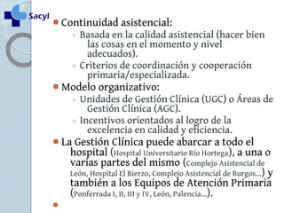 Continuidad asistencial: 
◦ Basada en la calidad asistencial (hacer bien 
las cosas en el momento y nivel 
adecuados). 
◦ Criterios de coordinación y cooperación 
primaria/especializada. 
Modelo organizativo: 
◦ Unidades de Gestión Clínica (UGC) o Áreas de 
Gestión Clínica (AGC). 
◦ Incentivos orientados al logro de la 
excelencia en calidad y eficiencia. 
La Gestión Clínica puede abarcar a todo el 
hospital (Hospital Universitario Río Hortega), a una o 
varias partes del mismo (Complejo Asistencial de 
León, Hospital El Bierzo, Complejo Asistencial de Burgos…) y 
también a los Equipos de Atención Primaria 
(Ponferrada I, II, III y IV, León, Palencia…). 
 
 