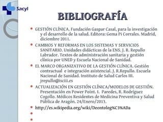 BBIIBBLLIIOOGGRRAAFFÍÍAA 
 GESTIÓN CLÍNICA. Fundación Gaspar Casal, para la investigación 
y el desarrollo de la salud. Editora: Gema Pi Corrales. Madrid, 
diciembre 2011. 
 CAMBIOS Y REFORMAS EN LOS SISTEMAS Y SERVICIOS 
SANITARIO. Unidades didácticas de la ENS. J. R. Repullo 
Labrador. Textos de administración sanitaria y gestión 
clínica por UNED y Escuela Nacional de Sanidad. 
 EL MARCO ORGANIZATIVO DE LA GESTIÓN CLÍNICA. Gestión 
contractual e integración asistencial. J. R.Repullo. Escuela 
Nacional de Sanidad. Instituto de Salud Carlos III. 
jrepullo@isciii.es 
 ACTUALIZACIÓN EN GESTIÓN CLÍNICA/MODELOS DE GESTIÓN. 
Presentación en Power Point. I. Paredes, R. Rodríguez 
Cogollo. Médicos Residentes de Medicina Preventiva y Salud 
Pública de Aragón. 24/Enero/2013. 
 http://es.wikipedia.org/wiki/Deontolog%C3%ADa 
 
 
 