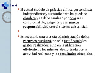 El actual modelo de práctica clínica personalista, 
independiente y autosuficiente ha quedado 
obsoleto y se debe cambiar por otro más 
comprometido, exigente y con mayor 
responsabilidad con el sistema asistencial. 
 
Es necesaria una estricta administración de los 
recursos públicos, no solo justificando los 
gastos realizados, sino en la utilización 
eficiente de los mismos, demostrada por la 
actividad realizada y los resultados obtenidos. 
 