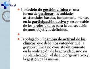 El modelo de gestión clínica es una 
forma de gestionar las unidades 
asistenciales basada, fundamentalmente, 
en la participación activa y responsable 
de los profesionales para la consecución 
de unos objetivos definidos. 
 
Es obligado un cambio de actitud de los 
clínicos, que debemos entender que la 
gestión clínica no consiste únicamente 
en la realización de la actividad, sino en 
su planificación, el diseño organizativo y 
la gestión de la misma. 
 