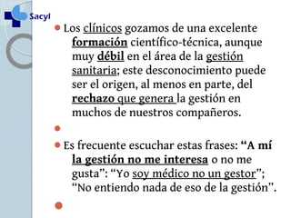 Los clínicos gozamos de una excelente 
formación científico-técnica, aunque 
muy débil en el área de la gestión 
sanitaria; este desconocimiento puede 
ser el origen, al menos en parte, del 
rechazo que genera la gestión en 
muchos de nuestros compañeros. 
 
Es frecuente escuchar estas frases: “A mí 
la gestión no me interesa o no me 
gusta”: “Yo soy médico no un gestor”; 
“No entiendo nada de eso de la gestión”. 
 
 