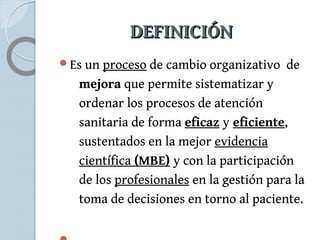 DDEEFFIINNIICCIIÓÓNN 
Es un proceso de cambio organizativo de 
mejora que permite sistematizar y 
ordenar los procesos de atención 
sanitaria de forma eficaz y eficiente, 
sustentados en la mejor evidencia 
científica (MBE) y con la participación 
de los profesionales en la gestión para la 
toma de decisiones en torno al paciente. 
 
 