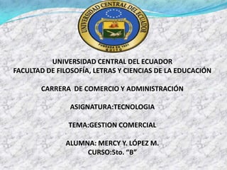 UNIVERSIDAD CENTRAL DEL ECUADOR
FACULTAD DE FILOSOFÍA, LETRAS Y CIENCIAS DE LA EDUCACIÓN

       CARRERA DE COMERCIO Y ADMINISTRACIÓN

                ASIGNATURA:TECNOLOGIA

               TEMA:GESTION COMERCIAL

              ALUMNA: MERCY Y. LÓPEZ M.
                   CURSO:5to. “B”
 