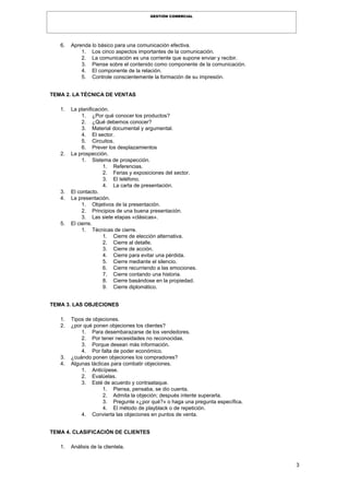 3
GESTIÓN COMERCIAL
6. Aprenda lo básico para una comunicación efectiva.
1. Los cinco aspectos importantes de la comunicación.
2. La comunicación es una corriente que supone enviar y recibir.
3. Piense sobre el contenido como componente de la comunicación.
4. El componente de la relación.
5. Controle conscientemente la formación de su impresión.
TEMA 2. LA TÉCNICA DE VENTAS
1. La planificación.
1. ¿Por qué conocer los productos?
2. ¿Qué debemos conocer?
3. Material documental y argumental.
4. El sector.
5. Circuitos.
6. Prever los desplazamientos
2. La prospección.
1. Sistema de prospección.
1. Referencias.
2. Ferias y exposiciones del sector.
3. El teléfono.
4. La carta de presentación.
3. El contacto.
4. La presentación.
1. Objetivos de la presentación.
2. Principios de una buena presentación.
3. Las siete etapas «clásicas».
5. El cierre.
1. Técnicas de cierre.
1. Cierre de elección alternativa.
2. Cierre al detalle.
3. Cierre de acción.
4. Cierre para evitar una pérdida.
5. Cierre mediante el silencio.
6. Cierre recurriendo a las emociones.
7. Cierre contando una historia.
8. Cierre basándose en la propiedad.
9. Cierre diplomático.
TEMA 3. LAS OBJECIONES
1. Tipos de objeciones.
2. ¿por qué ponen objeciones los clientes?
1. Para desembarazarse de los vendedores.
2. Por tener necesidades no reconocidas.
3. Porque desean más información.
4. Por falta de poder económico.
3. ¿cuándo ponen objeciones los compradores?
4. Algunas tácticas para combatir objeciones.
1. Anticípese.
2. Evalúelas.
3. Esté de acuerdo y contraataque.
1. Piensa, pensaba, se dio cuenta.
2. Admita la objeción; después intente superarla.
3. Pregunte «¿por qué?» o haga una pregunta específica.
4. El método de playblack o de repetición.
4. Convierta las objeciones en puntos de venta.
TEMA 4. CLASIFICACIÓN DE CLIENTES
1. Análisis de la clientela.
 