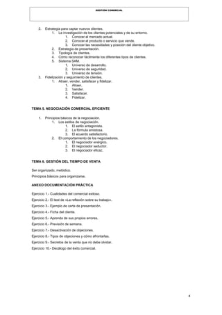 4
GESTIÓN COMERCIAL
2. Estrategia para captar nuevos clientes.
1. La investigación de los clientes potenciales y de su entorno.
1. Conocer el mercado actual.
2. Conocer el producto o servicio que vende.
3. Conocer las necesidades y posición del cliente objetivo.
2. Estrategia de presentación.
3. Tipología de clientes.
4. Cómo reconocer fácilmente los diferentes tipos de clientes.
5. Sistema SAM.
1. Universo de desarrollo.
2. Universo de seguridad.
3. Universo de tensión.
3. Fidelización y seguimiento de clientes.
1. Atraer, vender, satisfacer y fidelizar.
1. Atraer.
2. Vender.
3. Satisfacer.
4. Fidelizar.
TEMA 5. NEGOCIACIÓN COMERCIAL EFICIENTE
1. Principios básicos de la negociación.
1. Los estilos de negociación.
1. El estilo antagonista.
2. La fórmula amistosa.
3. El acuerdo satisfactorio.
2. El comportamiento de los negociadores.
1. El negociador enérgico.
2. El negociador seductor.
3. El negociador eficaz.
TEMA 6. GESTIÓN DEL TIEMPO DE VENTA
Ser organizado, metódico.
Principios básicos para organizarse.
ANEXO DOCUMENTACIÓN PRÁCTICA
Ejercicio 1.- Cualidades del comercial exitoso.
Ejercicio 2.- El test de «La reflexión sobre su trabajo».
Ejercicio 3.- Ejemplo de carta de presentación.
Ejercicio 4.- Ficha del cliente.
Ejercicio 5.- Aprenda de sus propios errores.
Ejercicio 6.- Previsión de semana.
Ejercicio 7.- Desactivación de objeciones.
Ejercicio 8.- Tipos de objeciones y cómo afrontarlas.
Ejercicio 9.- Secretos de la venta que no debe olvidar.
Ejercicio 10.- Decálogo del éxito comercial.
 