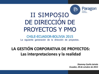 aragon Project Partners
I I S I M P O S I O
DE DIRECCIÓN DE
PROYECTOS Y PMO
CHILE-ECUADOR-BOLIVIA 2015
La siguiente generación de la dirección de proyectos.
LA GESTIÓN CORPORATIVA DE PROYECTOS:
Las interpretaciones y la realidad
Shammy Coello Jairala
Ecuador, 28 de octubre de 2015
1
II SIMPOSIO
DE DIRECCIÓN DE
PROYECTOS Y PMO
CHILE-ECUADOR-BOLIVIA 2015
La siguiente generación de la dirección de proyectos.
 