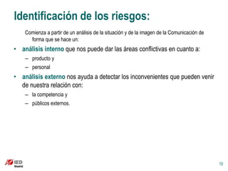 Identificación de los riesgos:
    Comienza a partir de un análisis de la situación y de la imagen de la Comunicación de
      forma que se hace un:
• análisis interno que nos puede dar las áreas conflictivas en cuanto a:
    – producto y
    – personal
• análisis externo nos ayuda a detectar los inconvenientes que pueden venir
  de nuestra relación con:
    – la competencia y
    – públicos externos.




                                                                                            10
 